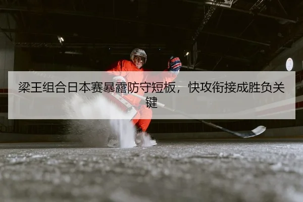 梁王组合日本赛暴露防守短板，快攻衔接成胜负关键